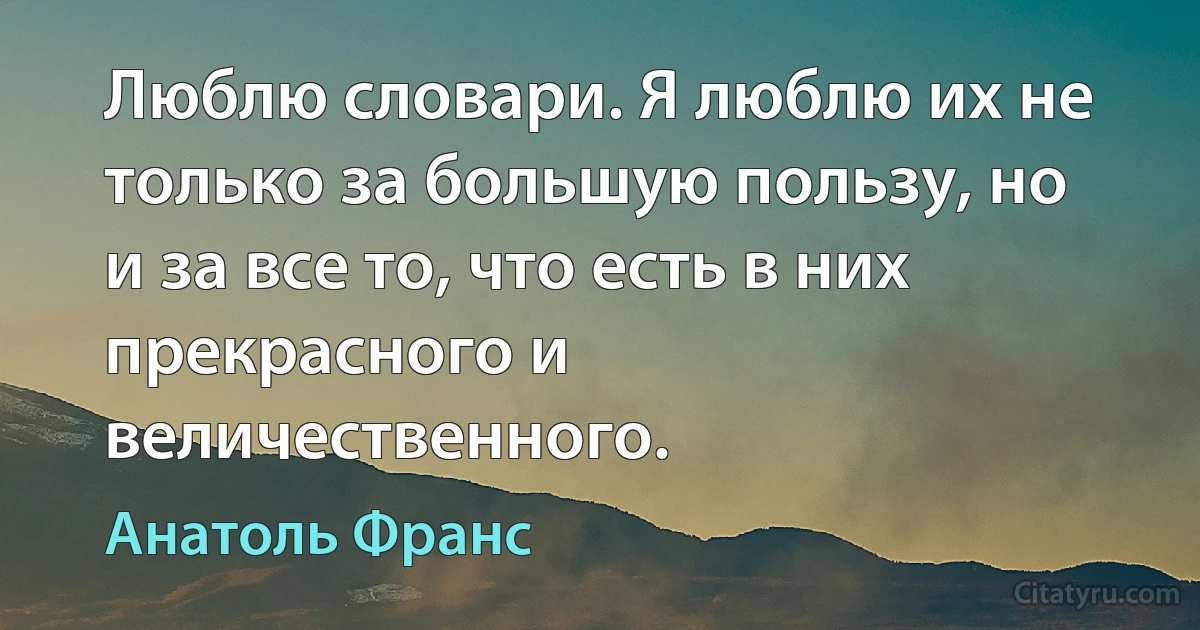 Люблю словари. Я люблю их не только за большую пользу, но и за все то, что есть в них прекрасного и величественного. (Анатоль Франс)