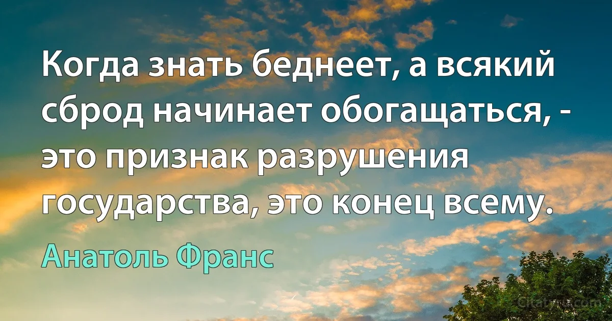 Когда знать беднеет, а всякий сброд начинает обогащаться, - это признак разрушения государства, это конец всему. (Анатоль Франс)