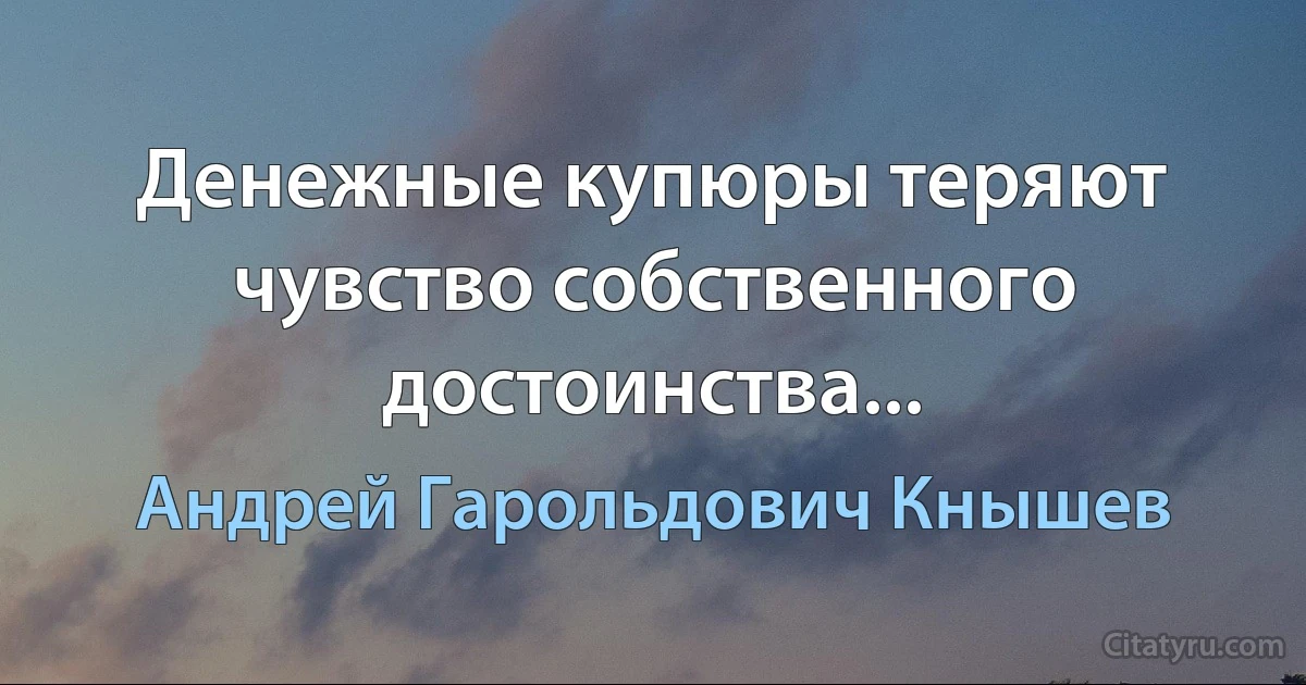 Денежные купюры теряют чувство собственного достоинства... (Андрей Гарольдович Кнышев)