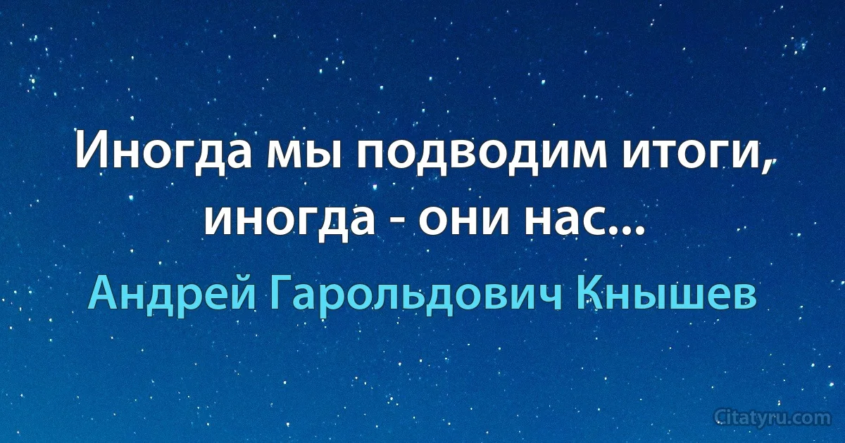 Иногда мы подводим итоги, иногда - они нас... (Андрей Гарольдович Кнышев)