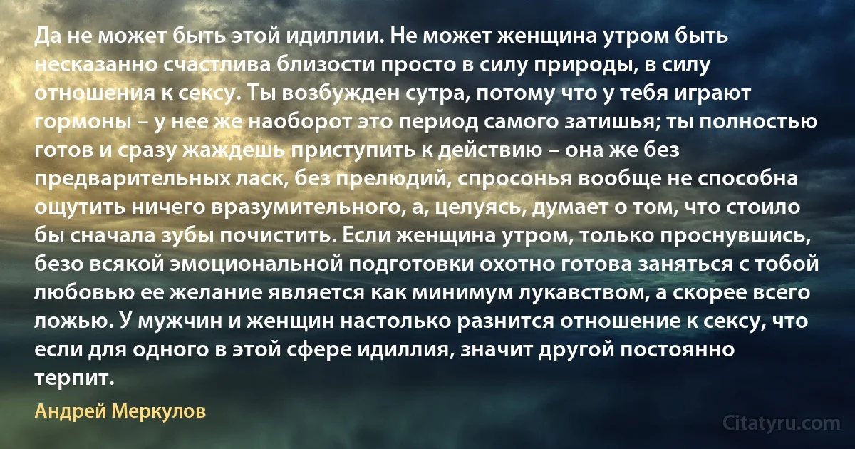 Да не может быть этой идиллии. Не может женщина утром быть несказанно счастлива близости просто в силу природы, в силу отношения к сексу. Ты возбужден сутра, потому что у тебя играют гормоны – у нее же наоборот это период самого затишья; ты полностью готов и сразу жаждешь приступить к действию – она же без предварительных ласк, без прелюдий, спросонья вообще не способна ощутить ничего вразумительного, а, целуясь, думает о том, что стоило бы сначала зубы почистить. Если женщина утром, только проснувшись, безо всякой эмоциональной подготовки охотно готова заняться с тобой любовью ее желание является как минимум лукавством, а скорее всего ложью. У мужчин и женщин настолько разнится отношение к сексу, что если для одного в этой сфере идиллия, значит другой постоянно терпит. (Андрей Меркулов)