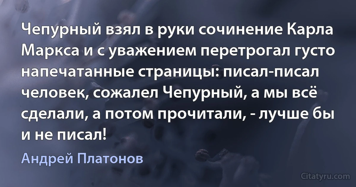 Чепурный взял в руки сочинение Карла Маркса и с уважением перетрогал густо напечатанные страницы: писал-писал человек, сожалел Чепурный, а мы всё сделали, а потом прочитали, - лучше бы и не писал! (Андрей Платонов)