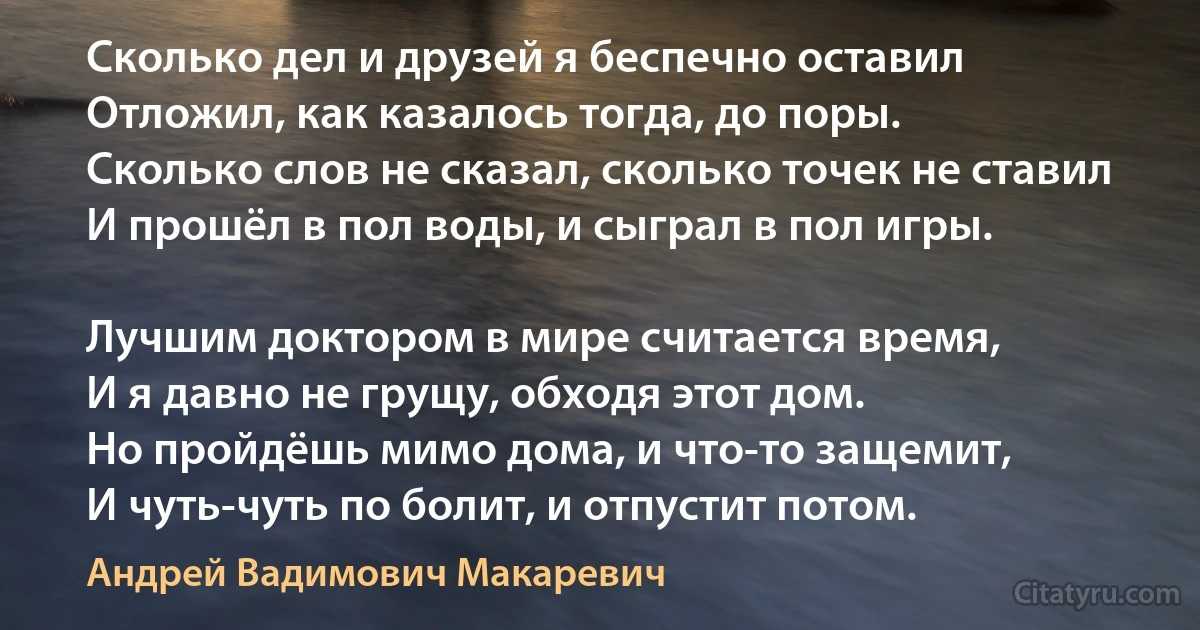 Сколько дел и друзей я беспечно оставил
Отложил, как казалось тогда, до поры.
Сколько слов не сказал, сколько точек не ставил
И прошёл в пол воды, и сыграл в пол игры.

Лучшим доктором в мире считается время,
И я давно не грущу, обходя этот дом.
Но пройдёшь мимо дома, и что-то защемит, 
И чуть-чуть по болит, и отпустит потом. (Андрей Вадимович Макаревич)