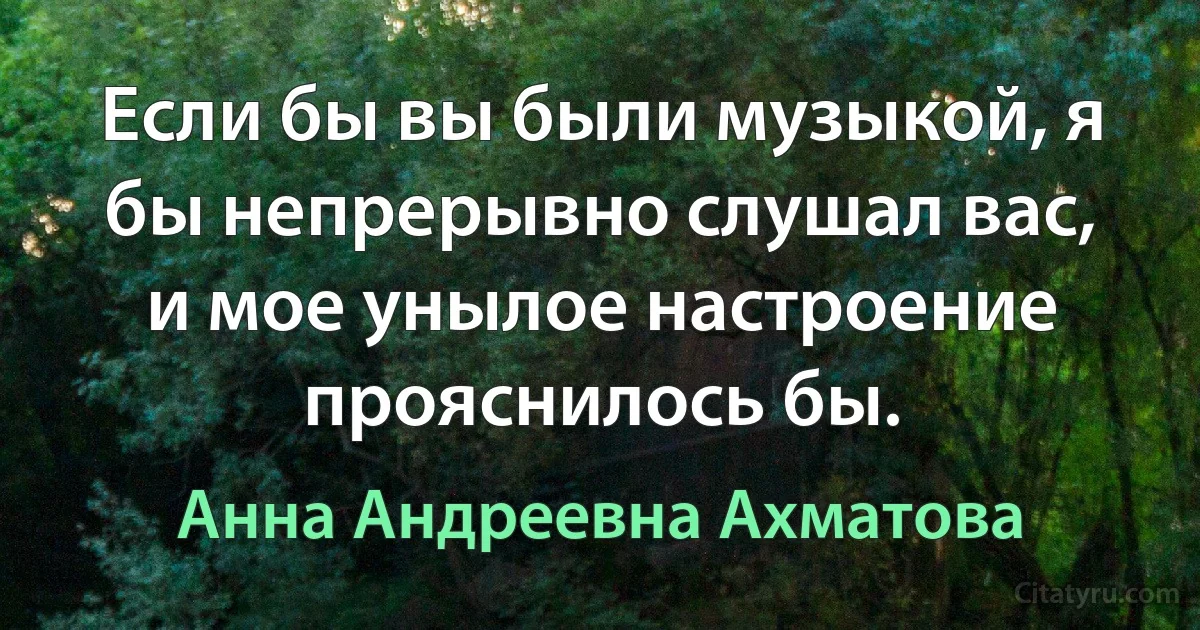 Если бы вы были музыкой, я бы непрерывно слушал вас, и мое унылое настроение прояснилось бы. (Анна Андреевна Ахматова)