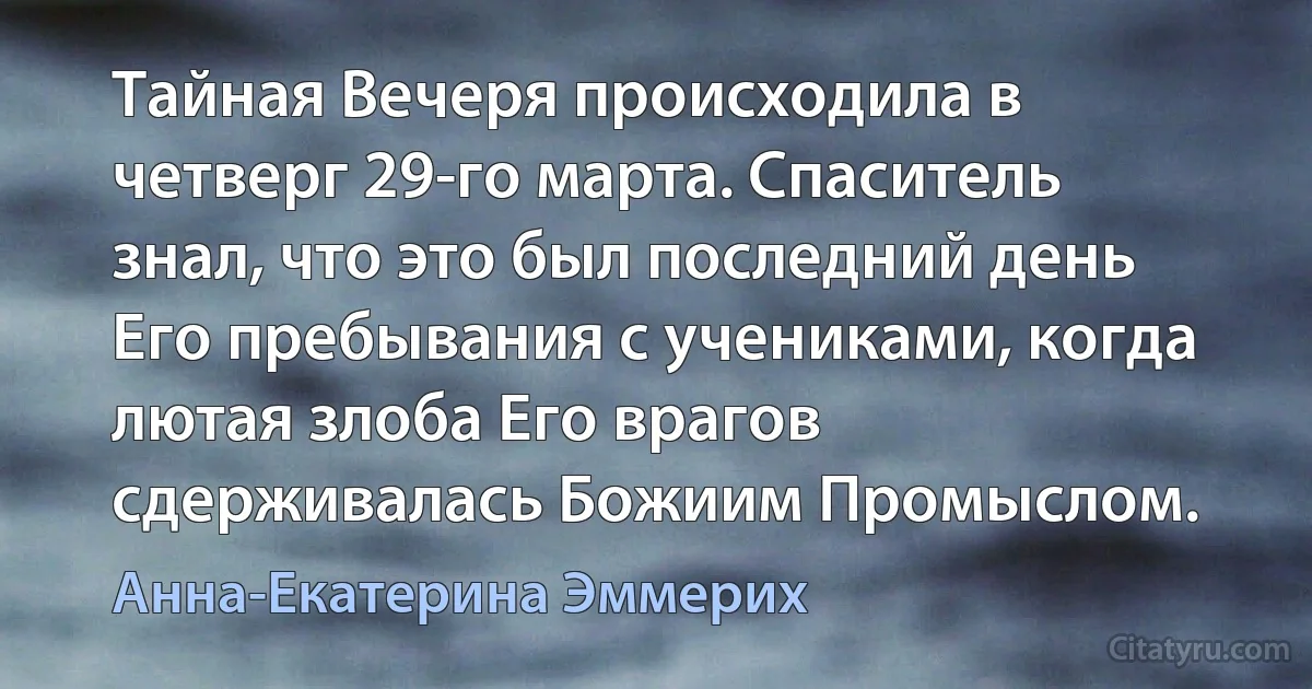 Тайная Вечеря происходила в четверг 29-го марта. Спаситель знал, что это был последний день Его пребывания с учениками, когда лютая злоба Его врагов сдерживалась Божиим Промыслом. (Анна-Екатерина Эммерих)