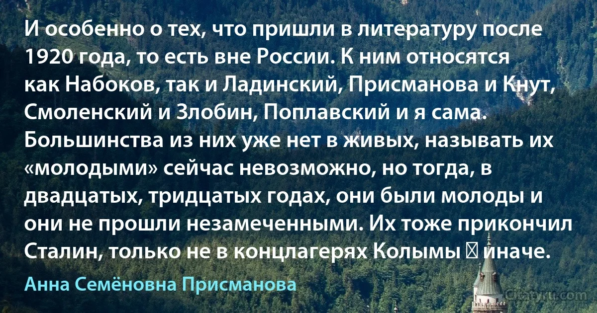 И особенно о тех, что пришли в литературу после 1920 года, то есть вне России. К ним относятся как Набоков, так и Ладинский, Присманова и Кнут, Смоленский и Злобин, Поплавский и я сама. Большинства из них уже нет в живых, называть их «молодыми» сейчас невозможно, но тогда, в двадцатых, тридцатых годах, они были молоды и они не прошли незамеченными. Их тоже прикончил Сталин, только не в концлагерях Колымы ― иначе. (Анна Семёновна Присманова)