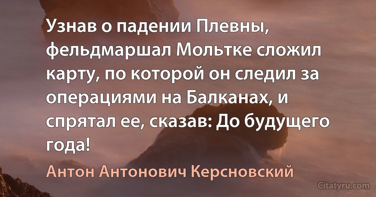 Узнав о падении Плевны, фельдмаршал Мольтке сложил карту, по которой он следил за операциями на Балканах, и спрятал ее, сказав: До будущего года! (Антон Антонович Керсновский)