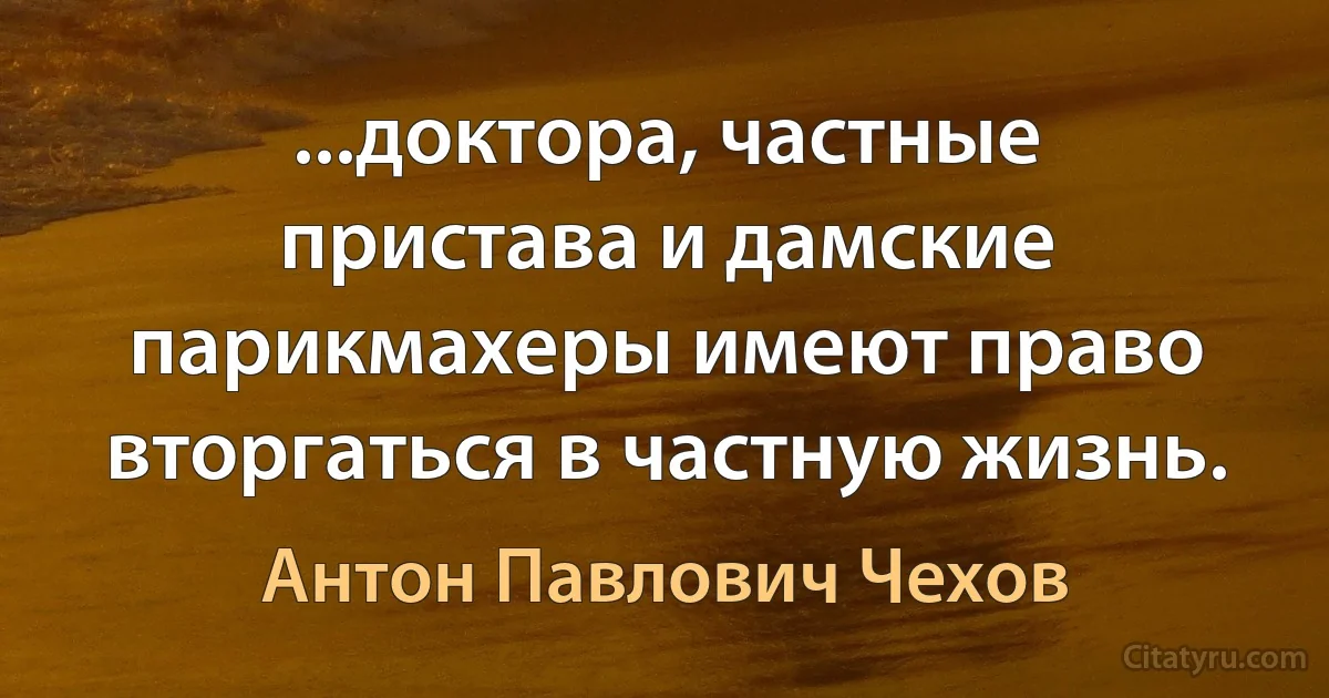 ...доктора, частные пристава и дамские парикмахеры имеют право вторгаться в частную жизнь. (Антон Павлович Чехов)