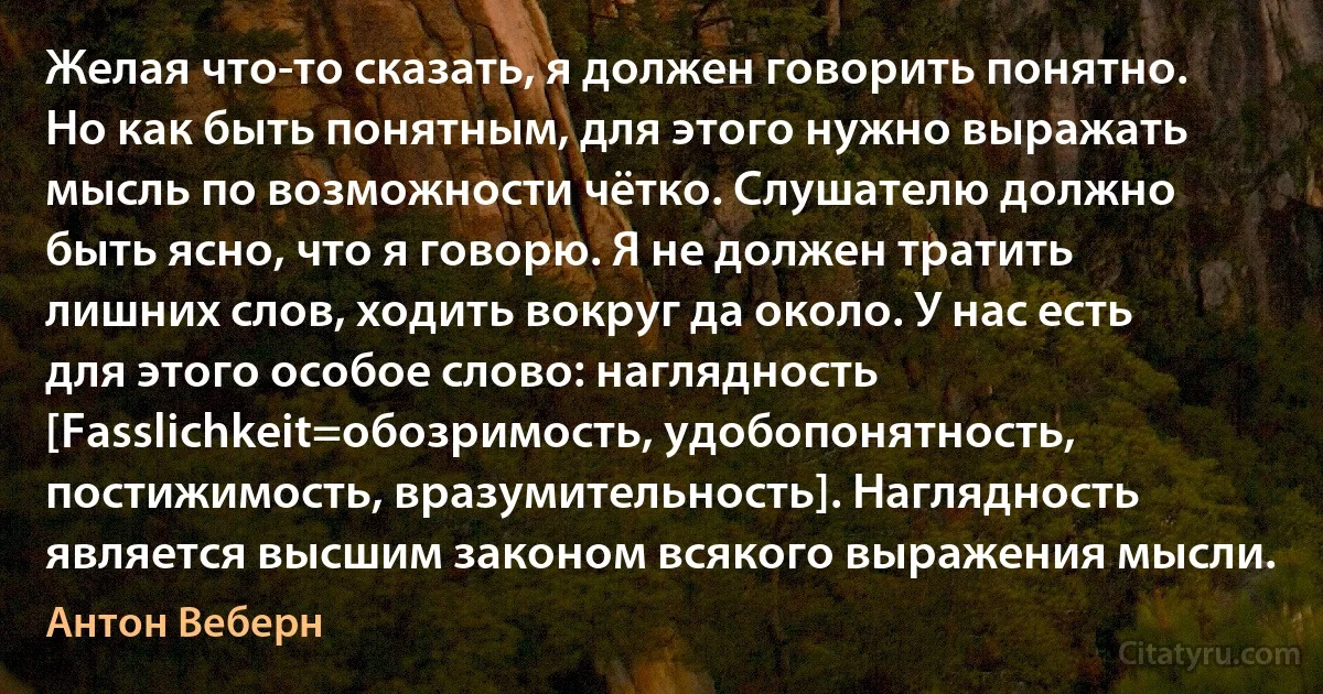 Желая что-то сказать, я должен говорить понятно. Но как быть понятным, для этого нужно выражать мысль по возможности чётко. Слушателю должно быть ясно, что я говорю. Я не должен тратить лишних слов, ходить вокруг да около. У нас есть для этого особое слово: наглядность [Fasslichkeit=обозримость, удобопонятность, постижимость, вразумительность]. Наглядность является высшим законом всякого выражения мысли. (Антон Веберн)