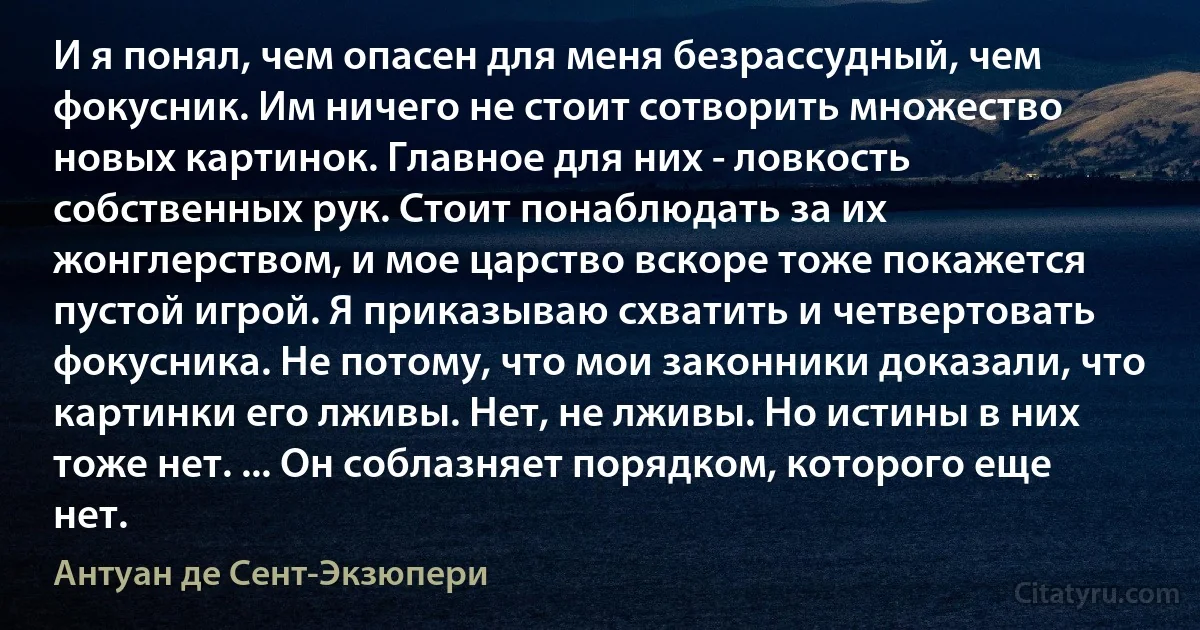 И я понял, чем опасен для меня безрассудный, чем фокусник. Им ничего не стоит сотворить множество новых картинок. Главное для них - ловкость собственных рук. Стоит понаблюдать за их жонглерством, и мое царство вскоре тоже покажется пустой игрой. Я приказываю схватить и четвертовать фокусника. Не потому, что мои законники доказали, что картинки его лживы. Нет, не лживы. Но истины в них тоже нет. ... Он соблазняет порядком, которого еще нет. (Антуан де Сент-Экзюпери)