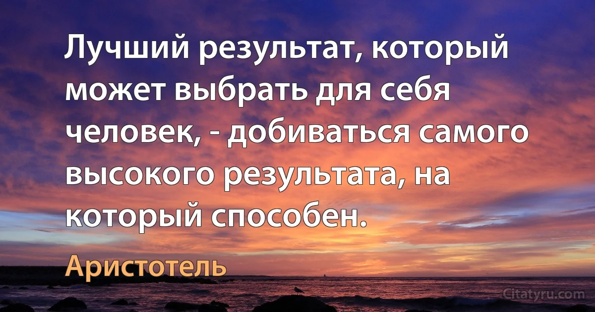 Лучший результат, который может выбрать для себя человек, - добиваться самого высокого результата, на который способен. (Аристотель)