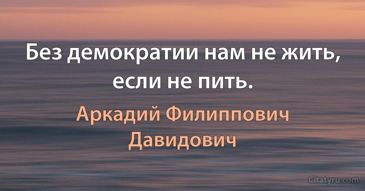 Без демократии нам не жить, если не пить. (Аркадий Филиппович Давидович)