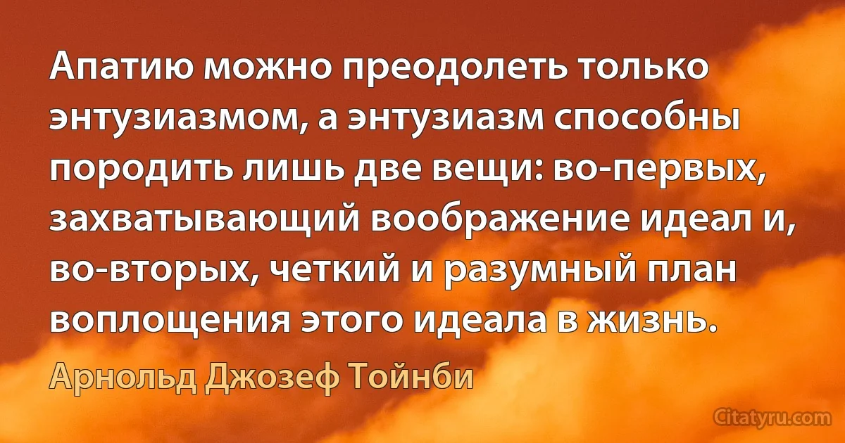 Апатию можно преодолеть только энтузиазмом, а энтузиазм способны породить лишь две вещи: во-первых, захватывающий воображение идеал и, во-вторых, четкий и разумный план воплощения этого идеала в жизнь. (Арнольд Джозеф Тойнби)