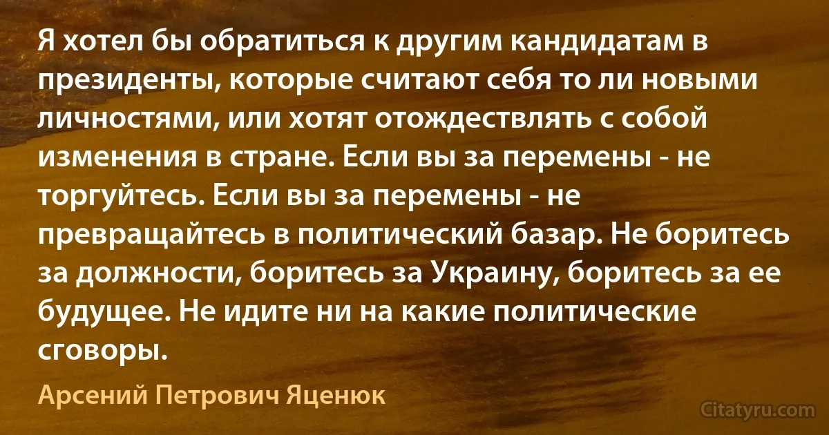 Я хотел бы обратиться к другим кандидатам в президенты, которые считают себя то ли новыми личностями, или хотят отождествлять с собой изменения в стране. Если вы за перемены - не торгуйтесь. Если вы за перемены - не превращайтесь в политический базар. Не боритесь за должности, боритесь за Украину, боритесь за ее будущее. Не идите ни на какие политические сговоры. (Арсений Петрович Яценюк)