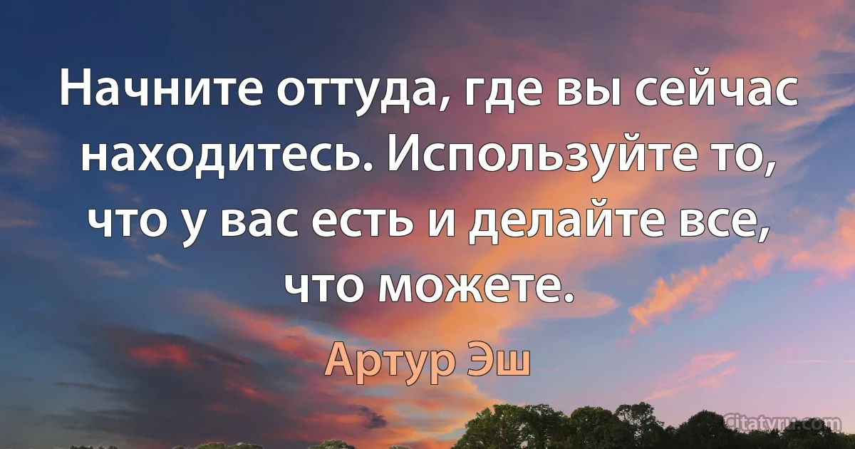 Начните оттуда, где вы сейчас находитесь. Используйте то, что у вас есть и делайте все, что можете. (Артур Эш)