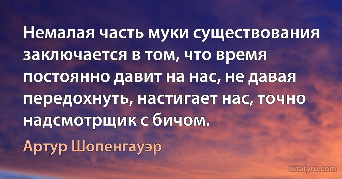 Немалая часть муки существования заключается в том, что время постоянно давит на нас, не давая передохнуть, настигает нас, точно надсмотрщик с бичом. (Артур Шопенгауэр)