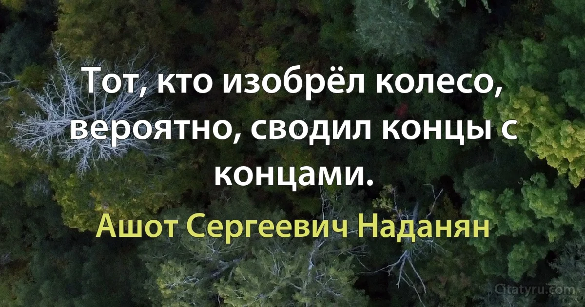 Тот, кто изобрёл колесо, вероятно, сводил концы с концами. (Ашот Сергеевич Наданян)