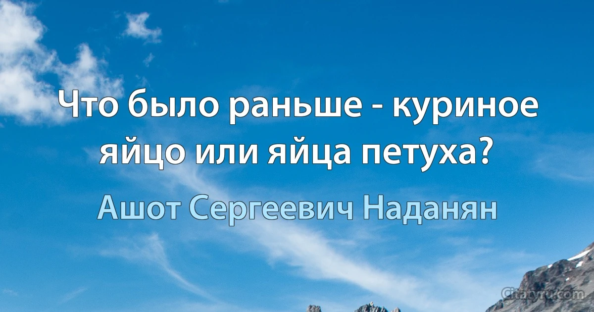 Что было раньше - куриное яйцо или яйца петуха? (Ашот Сергеевич Наданян)