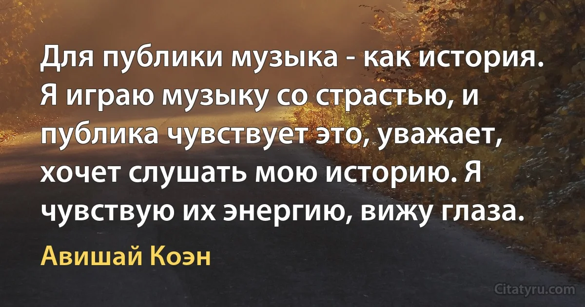 Для публики музыка - как история. Я играю музыку со страстью, и публика чувствует это, уважает, хочет слушать мою историю. Я чувствую их энергию, вижу глаза. (Авишай Коэн)