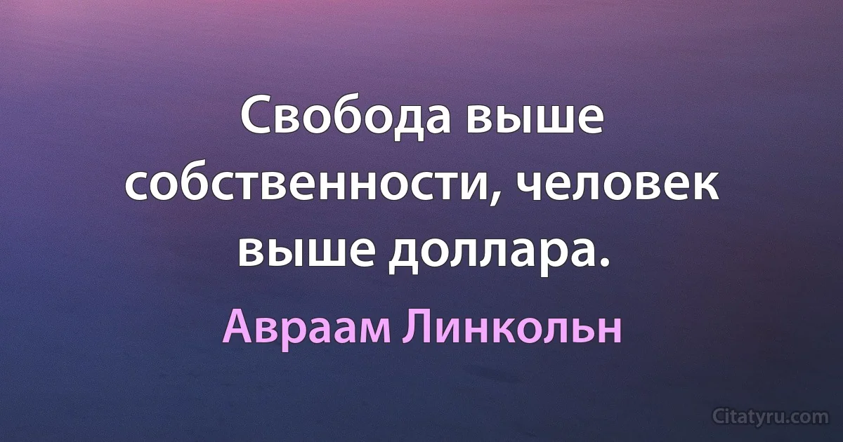 Свобода выше собственности, человек выше доллара. (Авраам Линкольн)