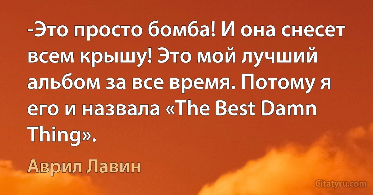 -Это просто бомба! И она снесет всем крышу! Это мой лучший альбом за все время. Потому я его и назвала «The Best Damn Thing». (Аврил Лавин)