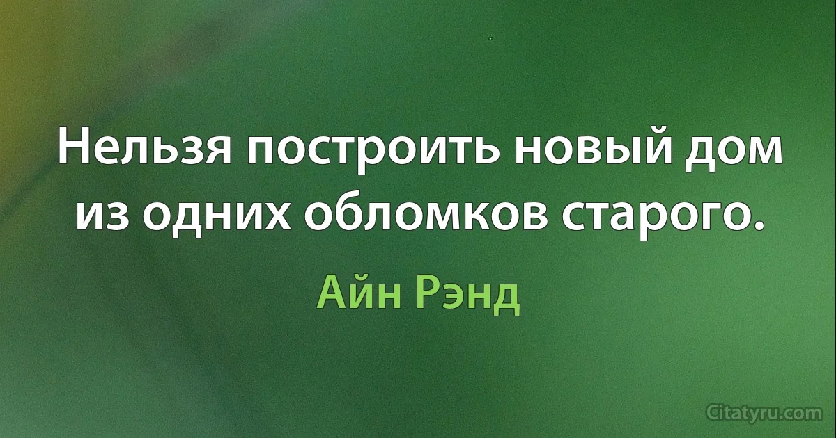 Нельзя построить новый дом из одних обломков старого. (Айн Рэнд)