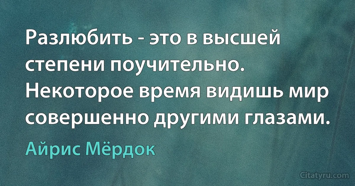 Разлюбить - это в высшей степени поучительно. Некоторое время видишь мир совершенно другими глазами. (Айрис Мёрдок)