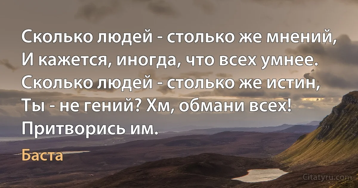 Сколько людей - столько же мнений,
И кажется, иногда, что всех умнее.
Сколько людей - столько же истин,
Ты - не гений? Хм, обмани всех! Притворись им. (Баста)