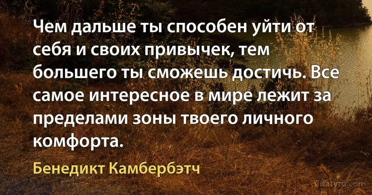 Чем дальше ты способен уйти от себя и своих привычек, тем большего ты сможешь достичь. Все самое интересное в мире лежит за пределами зоны твоего личного комфорта. (Бенедикт Камбербэтч)