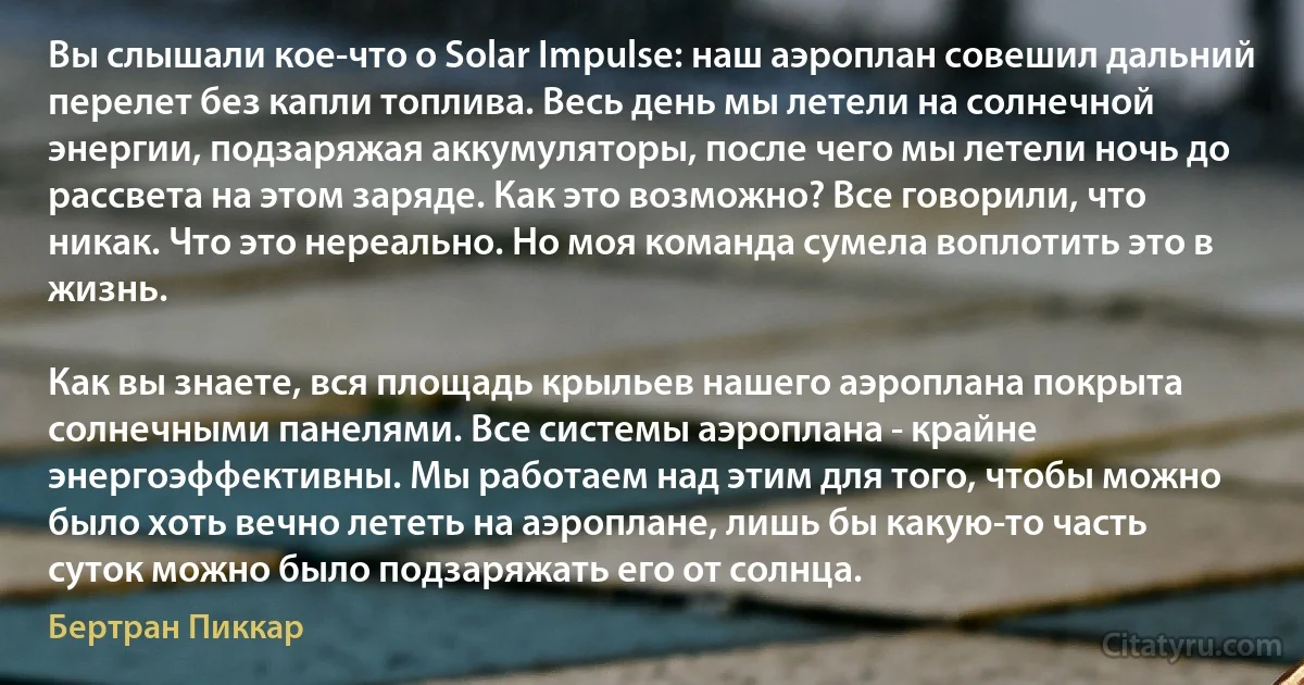 Вы слышали кое-что о Solar Impulse: наш аэроплан совешил дальний перелет без капли топлива. Весь день мы летели на солнечной энергии, подзаряжая аккумуляторы, после чего мы летели ночь до рассвета на этом заряде. Как это возможно? Все говорили, что никак. Что это нереально. Но моя команда сумела воплотить это в жизнь.

Как вы знаете, вся площадь крыльев нашего аэроплана покрыта солнечными панелями. Все системы аэроплана - крайне энергоэффективны. Мы работаем над этим для того, чтобы можно было хоть вечно лететь на аэроплане, лишь бы какую-то часть суток можно было подзаряжать его от солнца. (Бертран Пиккар)