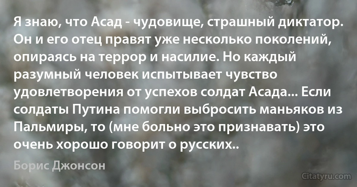 Я знаю, что Асад - чудовище, страшный диктатор. Он и его отец правят уже несколько поколений, опираясь на террор и насилие. Но каждый разумный человек испытывает чувство удовлетворения от успехов солдат Асада... Если солдаты Путина помогли выбросить маньяков из Пальмиры, то (мне больно это признавать) это очень хорошо говорит о русских.. (Борис Джонсон)