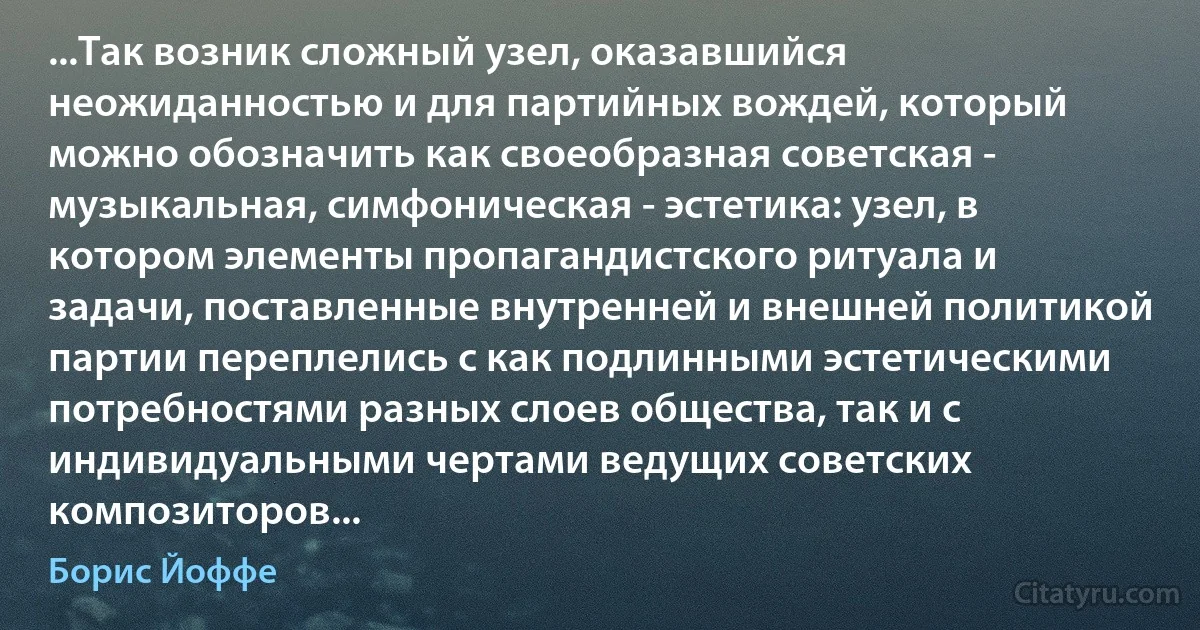 ...Так возник сложный узел, оказавшийся неожиданностью и для партийных вождей, который можно обозначить как своеобразная советская - музыкальная, симфоническая - эстетика: узел, в котором элементы пропагандистского ритуала и задачи, поставленные внутренней и внешней политикой партии переплелись с как подлинными эстетическими потребностями разных слоев общества, так и с индивидуальными чертами ведущих советских композиторов... (Борис Йоффе)