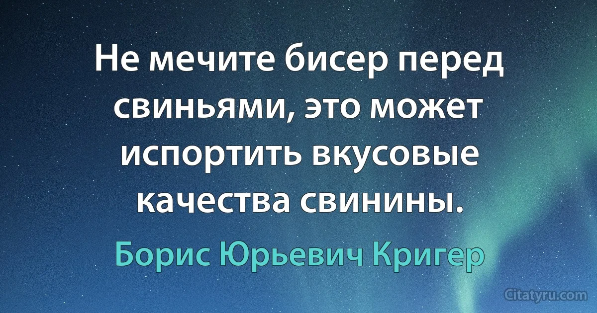 Не мечите бисер перед свиньями, это может испортить вкусовые качества свинины. (Борис Юрьевич Кригер)