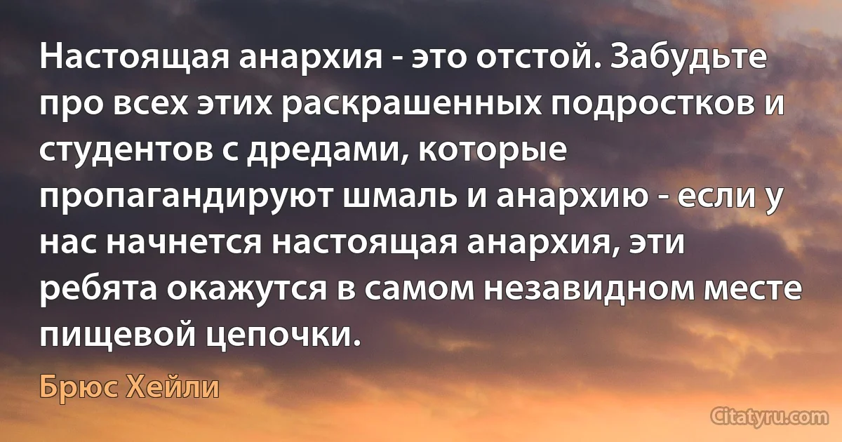 Настоящая анархия - это отстой. Забудьте про всех этих раскрашенных подростков и студентов с дредами, которые пропагандируют шмаль и анархию - если у нас начнется настоящая анархия, эти ребята окажутся в самом незавидном месте пищевой цепочки. (Брюс Хейли)