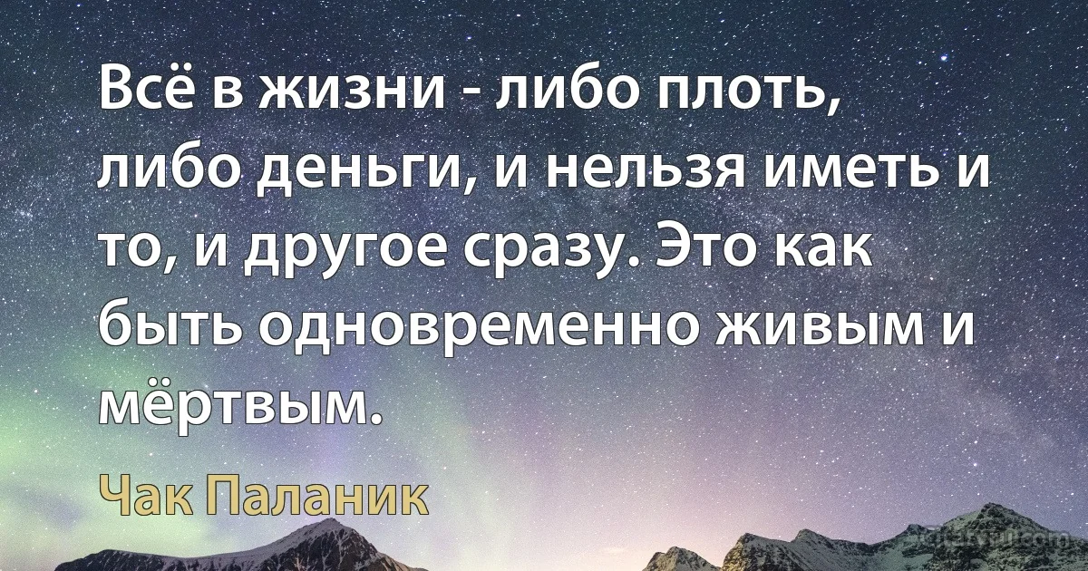 Всё в жизни - либо плоть, либо деньги, и нельзя иметь и то, и другое сразу. Это как быть одновременно живым и мёртвым. (Чак Паланик)