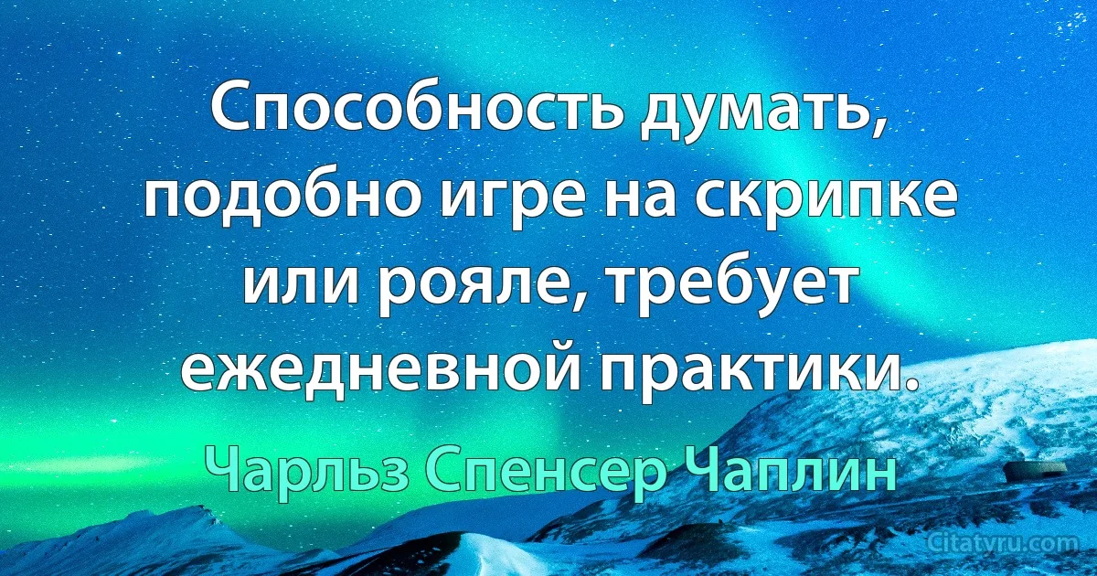 Способность думать, подобно игре на скрипке или рояле, требует ежедневной практики. (Чарльз Спенсер Чаплин)