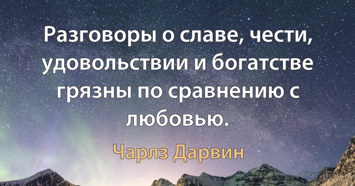 Разговоры о славе, чести, удовольствии и богатстве грязны по сравнению с любовью. (Чарлз Дарвин)