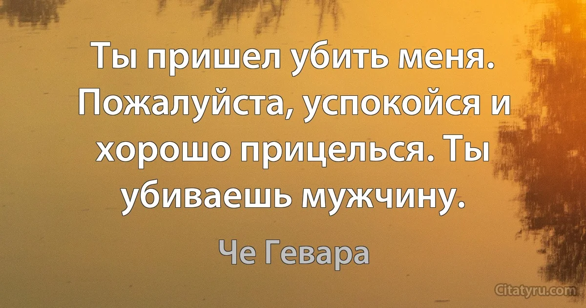 Ты пришел убить меня. Пожалуйста, успокойся и хорошо прицелься. Ты убиваешь мужчину. (Че Гевара)