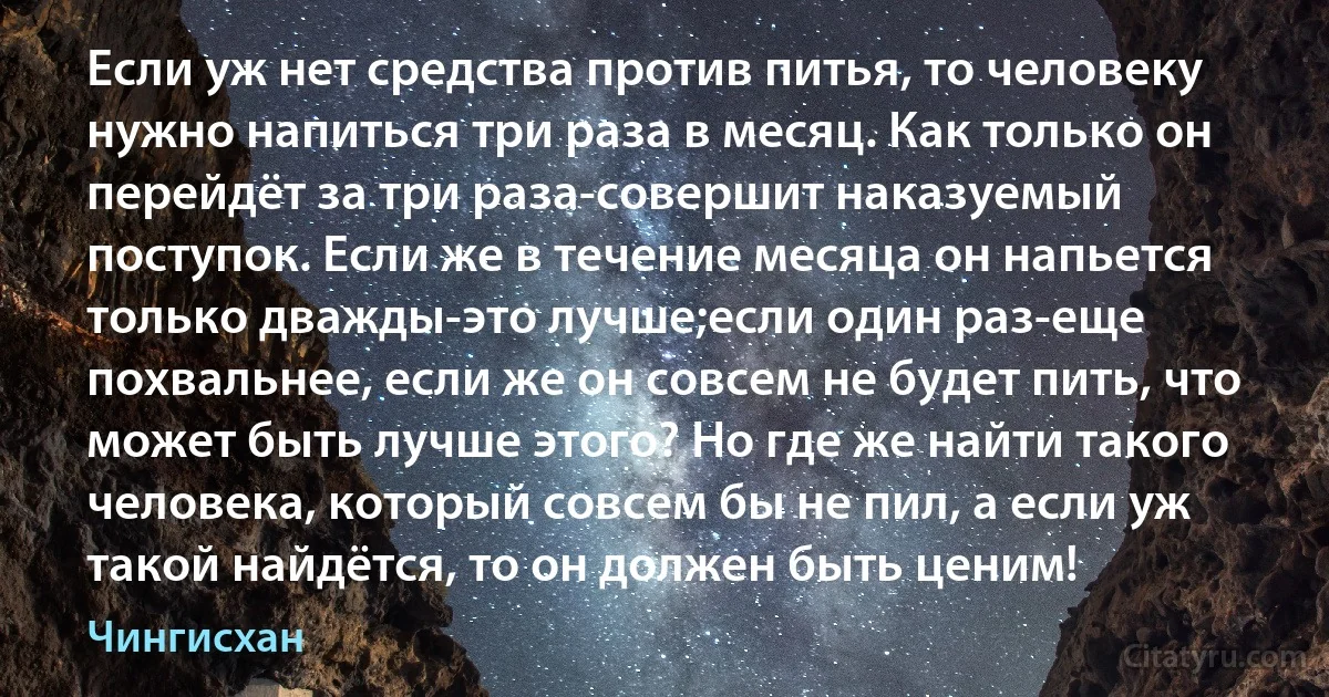 Если уж нет средства против питья, то человеку нужно напиться три раза в месяц. Как только он перейдёт за три раза-совершит наказуемый поступок. Если же в течение месяца он напьется только дважды-это лучше;если один раз-еще похвальнее, если же он совсем не будет пить, что может быть лучше этого? Но где же найти такого человека, который совсем бы не пил, а если уж такой найдётся, то он должен быть ценим! (Чингисхан)