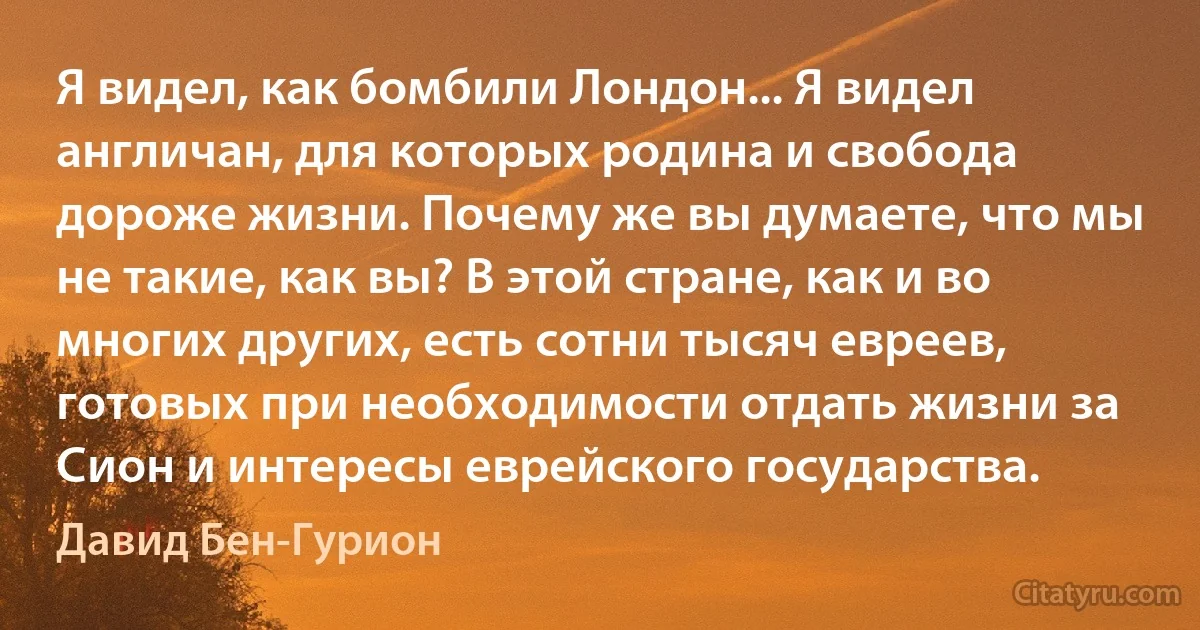 Я видел, как бомбили Лондон... Я видел англичан, для которых родина и свобода дороже жизни. Почему же вы думаете, что мы не такие, как вы? В этой стране, как и во многих других, есть сотни тысяч евреев, готовых при необходимости отдать жизни за Сион и интересы еврейского государства. (Давид Бен-Гурион)