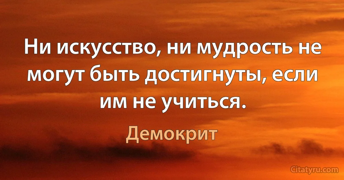 Ни искусство, ни мудрость не могут быть достигнуты, если им не учиться. (Демокрит)