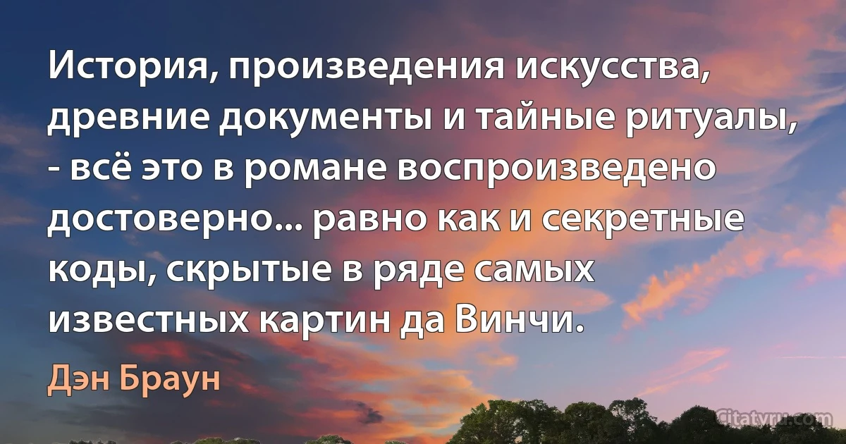 История, произведения искусства, древние документы и тайные ритуалы, - всё это в романе воспроизведено достоверно... равно как и секретные коды, скрытые в ряде самых известных картин да Винчи. (Дэн Браун)