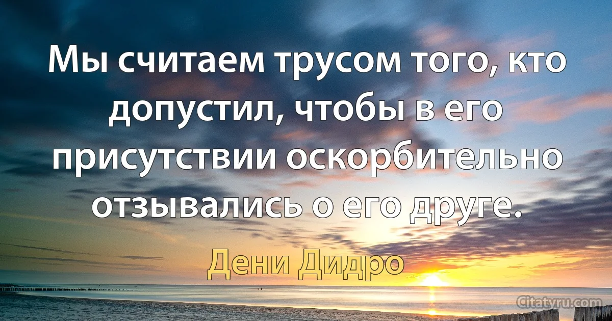 Мы считаем трусом того, кто допустил, чтобы в его присутствии оскорбительно отзывались о его друге. (Дени Дидро)