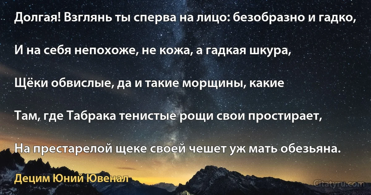 Долгая! Взглянь ты сперва на лицо: безобразно и гадко,

И на себя непохоже, не кожа, а гадкая шкура,

Щёки обвислые, да и такие морщины, какие

Там, где Табрака тенистые рощи свои простирает,

На престарелой щеке своей чешет уж мать обезьяна. (Децим Юний Ювенал)