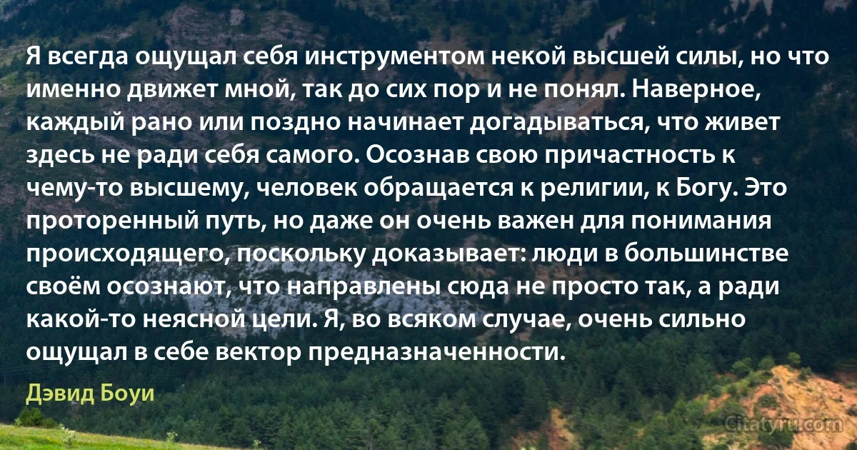 Я всегда ощущал себя инструментом некой высшей силы, но что именно движет мной, так до сих пор и не понял. Наверное, каждый рано или поздно начинает догадываться, что живет здесь не ради себя самого. Осознав свою причастность к чему-то высшему, человек обращается к религии, к Богу. Это проторенный путь, но даже он очень важен для понимания происходящего, поскольку доказывает: люди в большинстве своём осознают, что направлены сюда не просто так, а ради какой-то неясной цели. Я, во всяком случае, очень сильно ощущал в себе вектор предназначенности. (Дэвид Боуи)