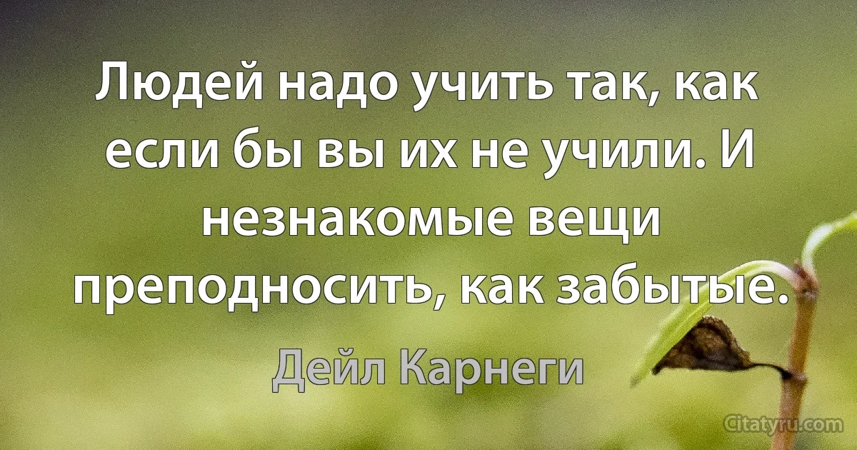 Людей надо учить так, как если бы вы их не учили. И незнакомые вещи преподносить, как забытые. (Дейл Карнеги)