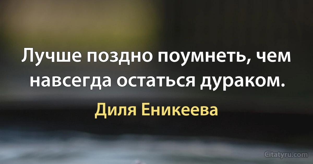 Лучше поздно поумнеть, чем навсегда остаться дураком. (Диля Еникеева)