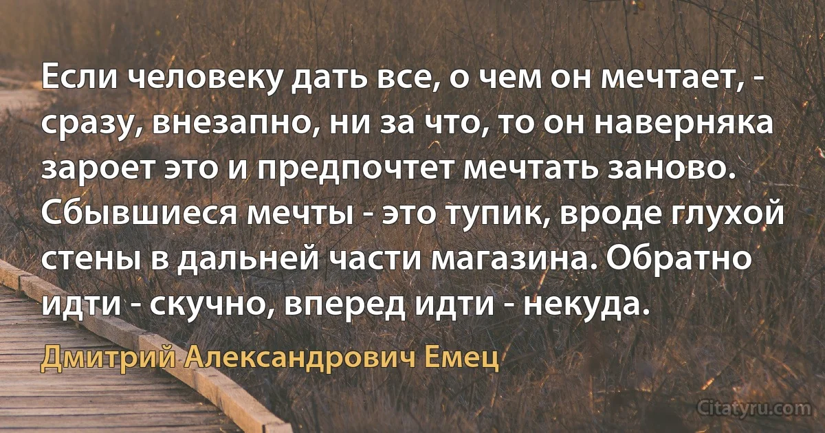 Если человеку дать все, о чем он мечтает, - сразу, внезапно, ни за что, то он наверняка зароет это и предпочтет мечтать заново. Сбывшиеся мечты - это тупик, вроде глухой стены в дальней части магазина. Обратно идти - скучно, вперед идти - некуда. (Дмитрий Александрович Емец)