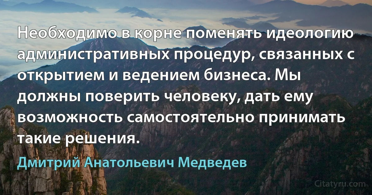 Необходимо в корне поменять идеологию административных процедур, связанных с открытием и ведением бизнеса. Мы должны поверить человеку, дать ему возможность самостоятельно принимать такие решения. (Дмитрий Анатольевич Медведев)