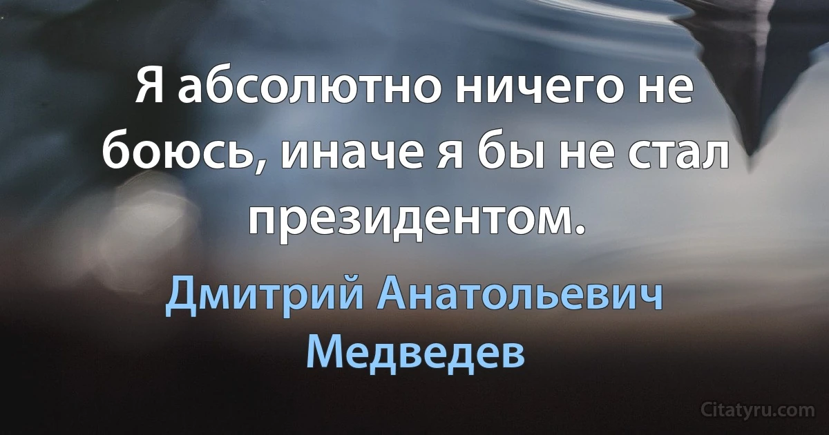 Я абсолютно ничего не боюсь, иначе я бы не стал президентом. (Дмитрий Анатольевич Медведев)